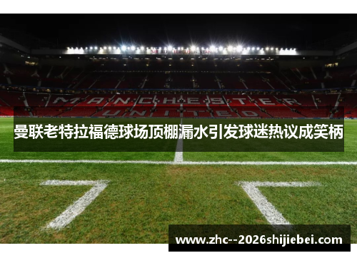 曼联老特拉福德球场顶棚漏水引发球迷热议成笑柄