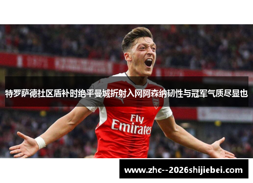 特罗萨德社区盾补时绝平曼城折射入网阿森纳韧性与冠军气质尽显也