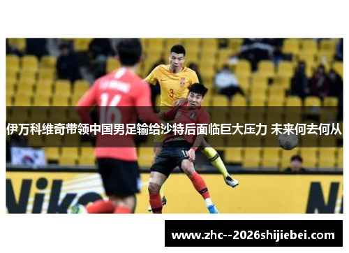 伊万科维奇带领中国男足输给沙特后面临巨大压力 未来何去何从 伊万科维奇带领中国男足输给沙特后面临巨大压力 未来何去何从