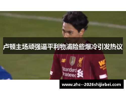 卢顿主场顽强逼平利物浦险些爆冷引发热议 卢顿主场顽强逼平利物浦险些爆冷引发热议