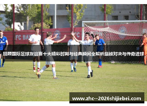 回顾国际足球友谊赛十大精彩时刻与经典瞬间全解析巅峰对决与传奇进球 回顾国际足球友谊赛十大精彩时刻与经典瞬间全解析巅峰对决与传奇进球